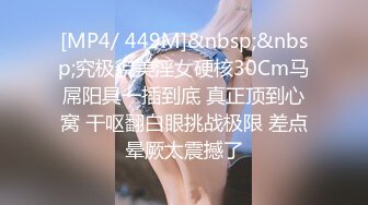 [MP4/ 449M]&nbsp;&nbsp;究极貌美淫女硬核30Cm马屌阳具一插到底 真正顶到心窝 干呕翻白眼挑战极限 差点晕厥太震撼了