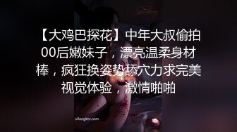 【大鸡巴探花】中年大叔偷拍00后嫩妹子，漂亮温柔身材棒，疯狂换姿势舔穴力求完美视觉体验，激情啪啪