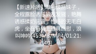 【新速片遞】爆乳极品妹子，全程露脸诱惑狼友发骚，艳舞诱惑揉奶玩逼，性感的无毛白虎，坐在马桶上道具自慰，浪叫呻吟[453MB/MP4/01:21:40]