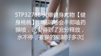 STP32788 火爆健身尤物【健身桃桃】，高端场会牛郎嗑药操喷，欲望得到了充分释放，水不停，被操的高潮好多次[