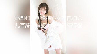 亮哥和同居模特小女友自拍六九互舔上位骑坐说哥的棒棒很好吃