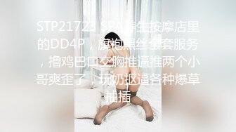 STP21723 SPA养生按摩店里的DD4P，旗袍黑丝全套服务，撸鸡巴口交胸推逼推两个小哥爽歪了，玩奶抠逼各种爆草抽插