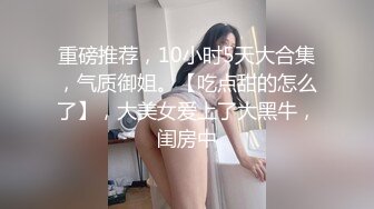 重磅推荐，10小时5天大合集，气质御姐。【吃点甜的怎么了】，大美女爱上了大黑牛，闺房中