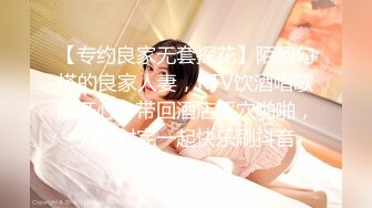 【专约良家无套探花】陌陌勾搭的良家人妻，KTV饮酒唱歌玩开心，带回酒店抠穴啪啪，无套射完一起快乐刷抖音