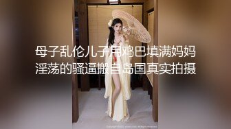 母子乱伦儿子用鸡巴填满妈妈淫荡的骚逼搬自岛国真实拍摄