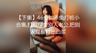 【下集】46分钟赤兔打桩小合集,打桩学生别人老公,把别人屁眼打出白浆