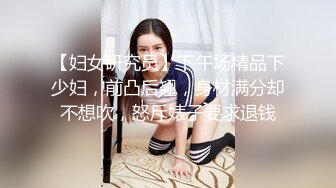 【妇女研究员】下午场精品下少妇，前凸后翘，身材满分却不想吹，怒斥婊子要求退钱