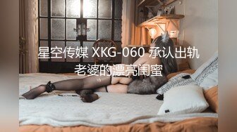 星空传媒 XKG-060 承认出轨老婆的漂亮闺蜜