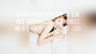 源码自录 阿黑颜反差婊【施施】戴狗链遛狗 无套啪啪口爆 6-16至7-18 【45V】 (2043)