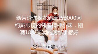 新片速递探花鸠摩智3000网约戴眼镜的邻家精神小妹，刚满18岁圆润的胸部手感好